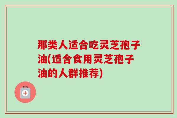 那类人适合吃灵芝孢子油(适合食用灵芝孢子油的人群推荐)