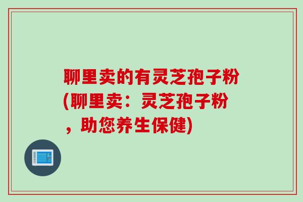 聊里卖的有灵芝孢子粉(聊里卖：灵芝孢子粉，助您养生保健)