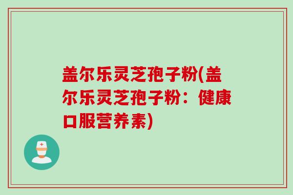 盖尔乐灵芝孢子粉(盖尔乐灵芝孢子粉：健康口服营养素)