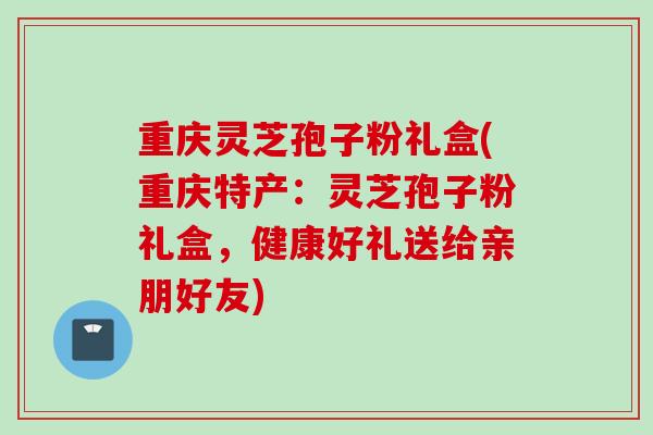 重庆灵芝孢子粉礼盒(重庆特产:灵芝孢子粉礼盒,健康好礼送给亲朋好友) 重庆灵芝孢子粉礼盒(重庆特产:灵芝孢子粉礼盒,健康好礼送给亲朋好友)