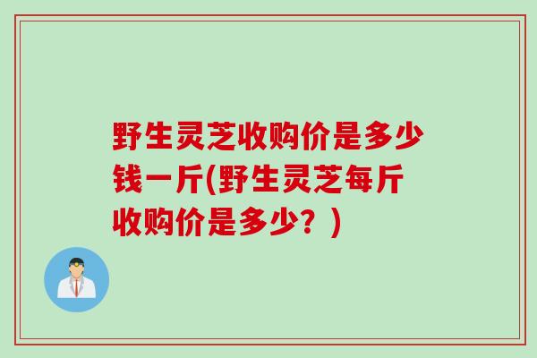 野生灵芝收购价是多少钱一斤(野生灵芝每斤收购价是多少？)