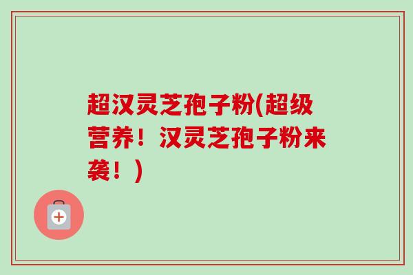 超汉灵芝孢子粉(超级营养！汉灵芝孢子粉来袭！)