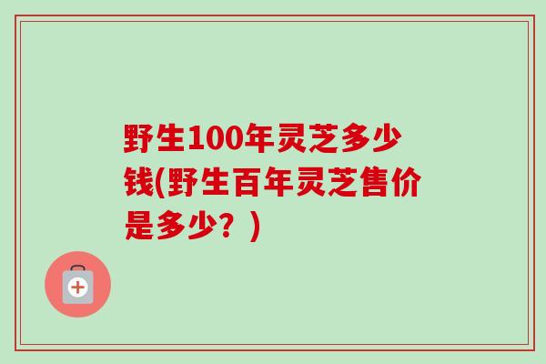 野生100年灵芝多少钱(野生百年灵芝售价是多少？)
