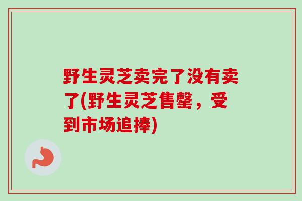 野生灵芝卖完了没有卖了(野生灵芝售罄,受到市场追捧) 野生灵芝卖完了没有卖了(野生灵芝售罄,受到市场追捧)