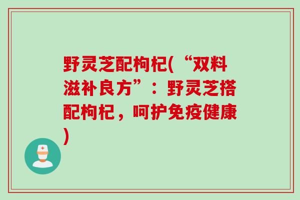 野灵芝配枸杞(“双料滋补良方”：野灵芝搭配枸杞，呵护免疫健康)