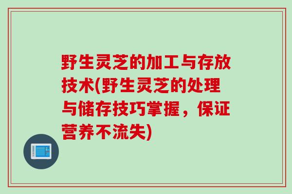 野生灵芝的加工与存放技术(野生灵芝的处理与储存技巧掌握，保证营养不流失)