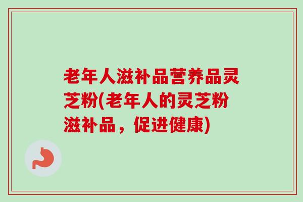 老年人滋补品营养品灵芝粉(老年人的灵芝粉滋补品，促进健康)