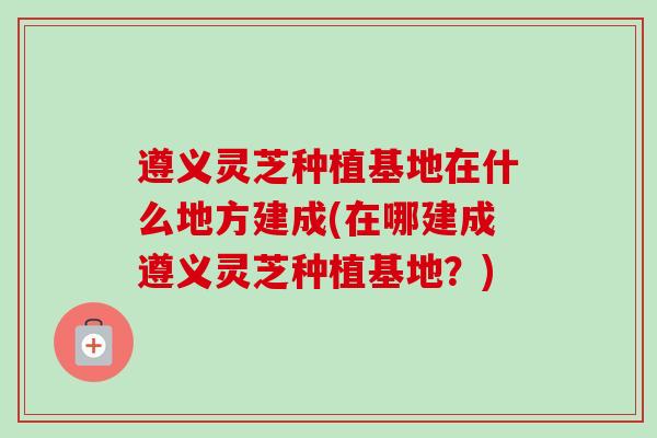 遵义灵芝种植基地在什么地方建成(在哪建成遵义灵芝种植基地？)