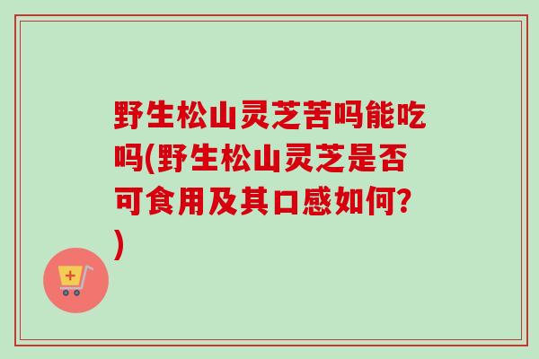 野生松山灵芝苦吗能吃吗(野生松山灵芝是否可食用及其口感如何？)