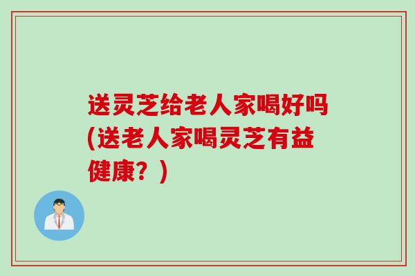 送灵芝给老人家喝好吗(送老人家喝灵芝有益健康？)