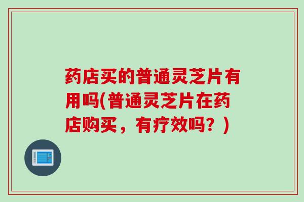 药店买的普通灵芝片有用吗(普通灵芝片在药店购买，有疗效吗？)