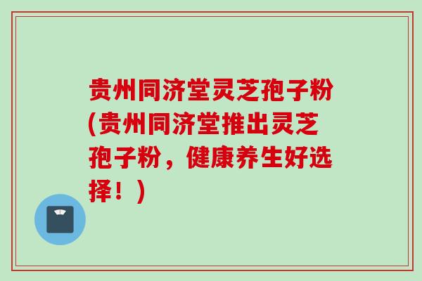 贵州同济堂灵芝孢子粉(贵州同济堂推出灵芝孢子粉，健康养生好选择！)