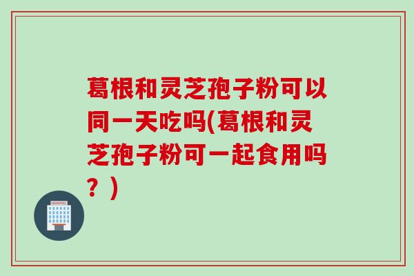 葛根和灵芝孢子粉可以同一天吃吗(葛根和灵芝孢子粉可一起食用吗？)