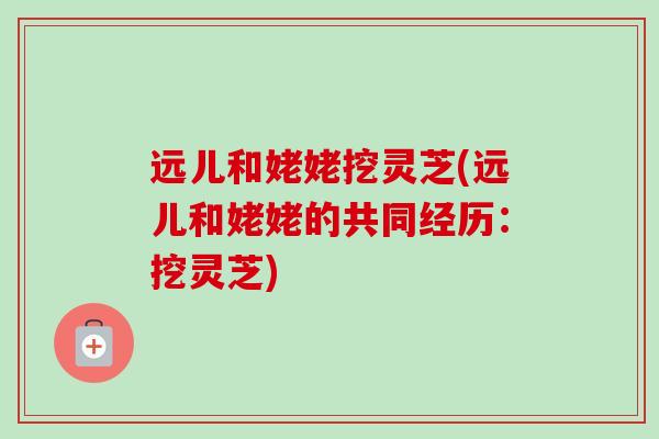 远儿和姥姥挖灵芝(远儿和姥姥的共同经历：挖灵芝)