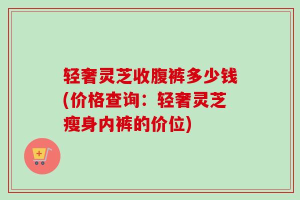 轻奢灵芝收腹裤多少钱(价格查询：轻奢灵芝瘦身内裤的价位)