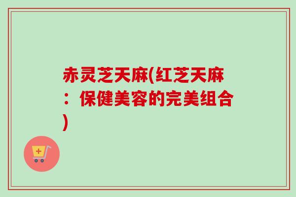 赤灵芝天麻(红芝天麻：保健美容的完美组合)