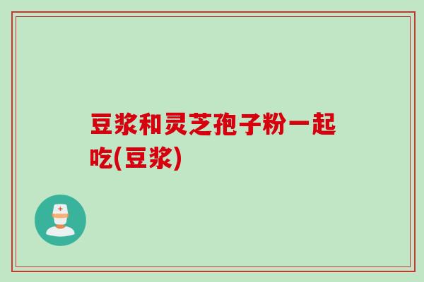 豆浆和灵芝孢子粉一起吃(豆浆)
