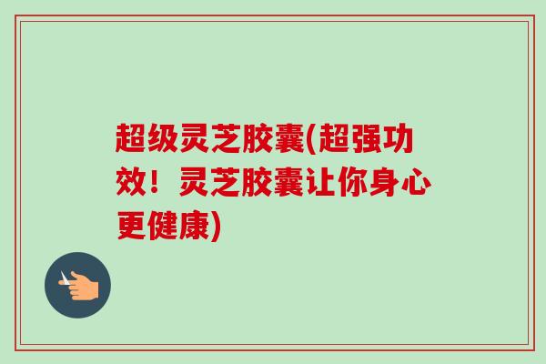 超级灵芝胶囊(超强功效！灵芝胶囊让你身心更健康)