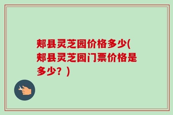 郏县灵芝园价格多少(郏县灵芝园门票价格是多少？)