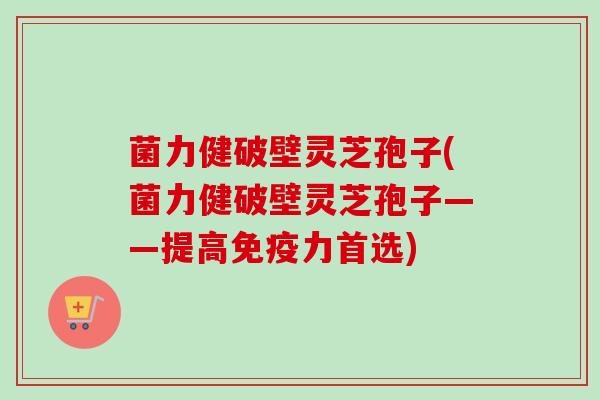 菌力健破壁灵芝孢子(菌力健破壁灵芝孢子——提高免疫力首选) 菌力健破壁灵芝孢子(菌力健破壁灵芝孢子——提高免疫力首选)