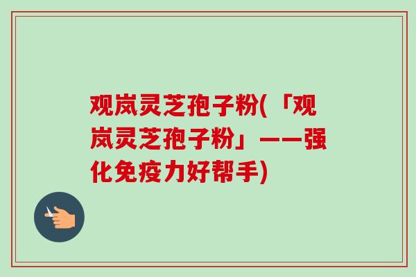观岚灵芝孢子粉(「观岚灵芝孢子粉」——强化免疫力好帮手)