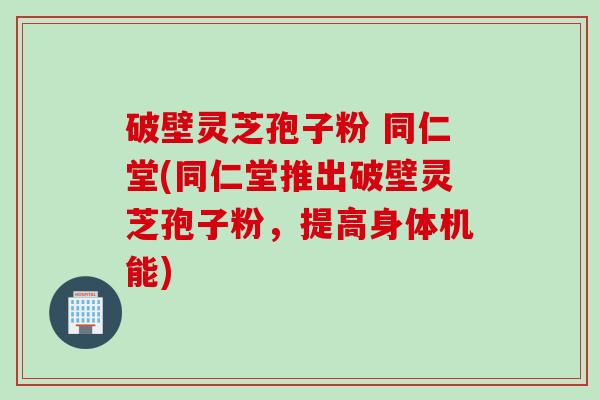 破壁灵芝孢子粉 同仁堂(同仁堂推出破壁灵芝孢子粉，提高身体机能)