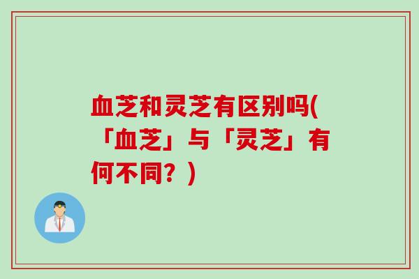 血芝和灵芝有区别吗(「血芝」与「灵芝」有何不同？)