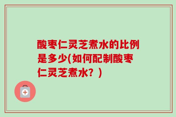 酸枣仁灵芝煮水的比例是多少(如何配制酸枣仁灵芝煮水？)