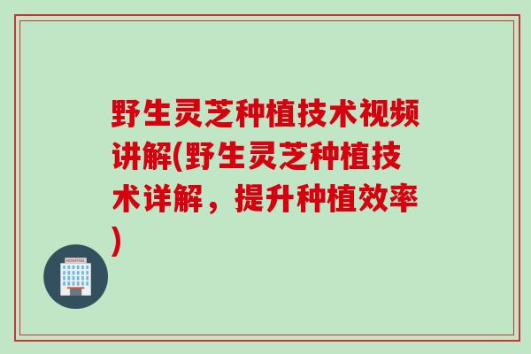 野生灵芝种植技术视频讲解(野生灵芝种植技术详解，提升种植效率)