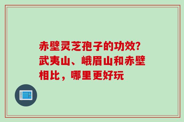 赤壁灵芝孢子的功效？武夷山、峨眉山和赤壁相比，哪里更好玩