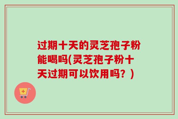 过期十天的灵芝孢子粉能喝吗(灵芝孢子粉十天过期可以饮用吗？)