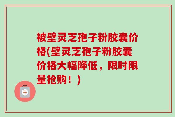 被壁灵芝孢子粉胶囊价格(壁灵芝孢子粉胶囊价格大幅降低，限时限量抢购！)