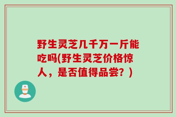 野生灵芝几千万一斤能吃吗(野生灵芝价格惊人，是否值得品尝？)