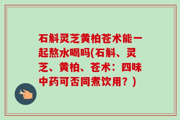 石斛灵芝黄柏苍术能一起熬水喝吗(石斛、灵芝、黄柏、苍术：四味中药可否同煮饮用？)
