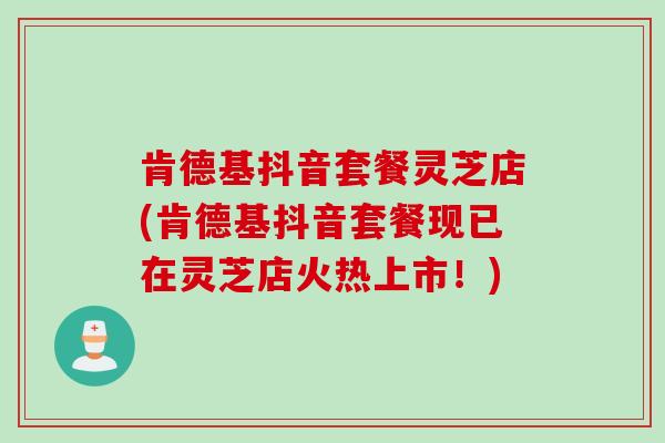 肯德基抖音套餐灵芝店(肯德基抖音套餐现已在灵芝店火热上市!) 肯德基抖音套餐灵芝店(肯德基抖音套餐现已在灵芝店火热上市!)