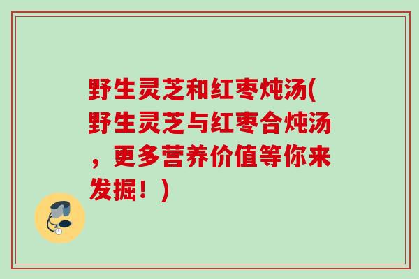 野生灵芝和红枣炖汤(野生灵芝与红枣合炖汤，更多营养价值等你来发掘！)