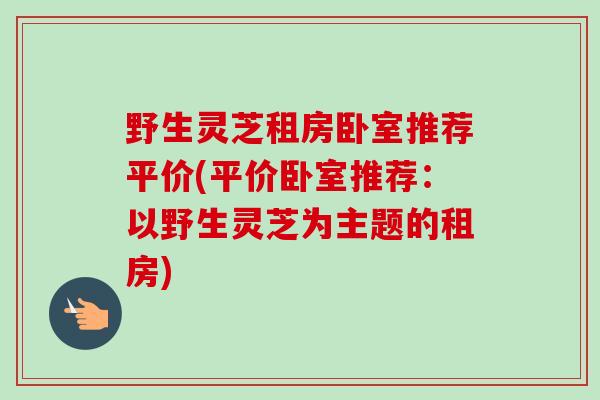 野生灵芝租房卧室推荐平价(平价卧室推荐：以野生灵芝为主题的租房)