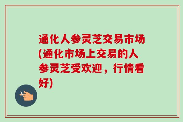 通化人参灵芝交易市场(通化市场上交易的人参灵芝受欢迎,行情看好) 通化人参灵芝交易市场(通化市场上交易的人参灵芝受欢迎,行情看好)