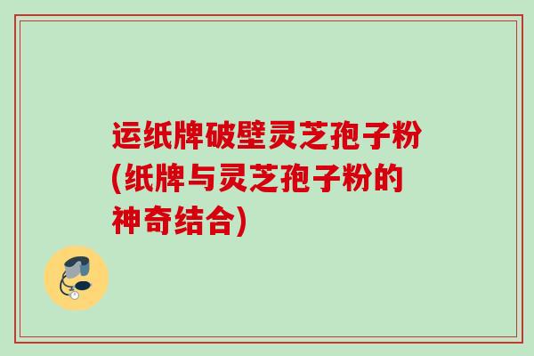 运纸牌破壁灵芝孢子粉(纸牌与灵芝孢子粉的神奇结合)