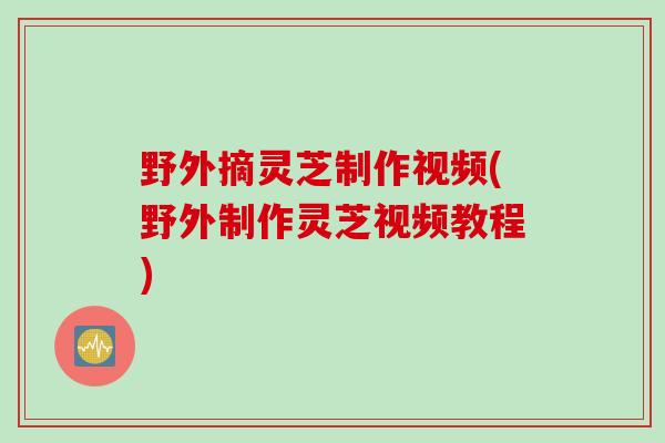 野外摘灵芝制作视频(野外制作灵芝视频教程)