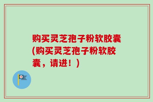 购买灵芝孢子粉软胶囊(购买灵芝孢子粉软胶囊，请进！)