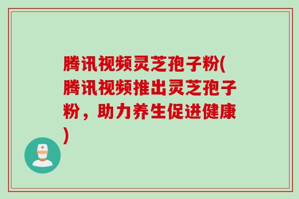 腾讯视频灵芝孢子粉(腾讯视频推出灵芝孢子粉，助力养生促进健康)