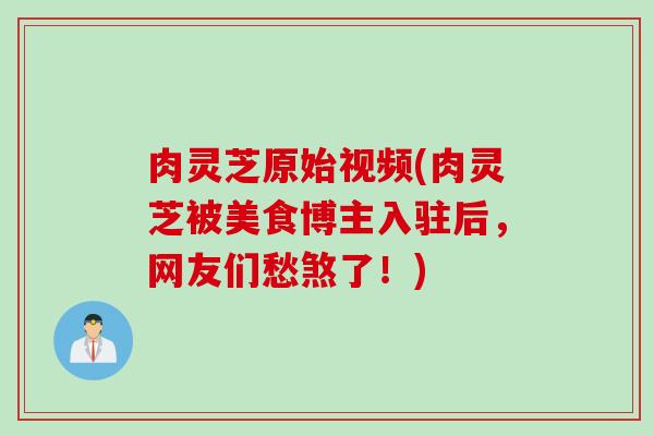 肉灵芝原始视频(肉灵芝被美食博主入驻后，网友们愁煞了！)