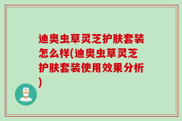 迪奥虫草灵芝护肤套装怎么样(迪奥虫草灵芝护肤套装使用效果分析)