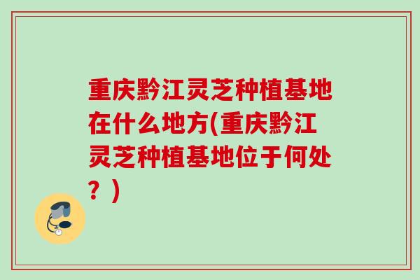 重庆黔江灵芝种植基地在什么地方(重庆黔江灵芝种植基地位于何处？)