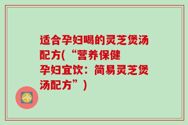 适合孕妇喝的灵芝煲汤配方(“营养保健  孕妇宜饮：简易灵芝煲汤配方”)