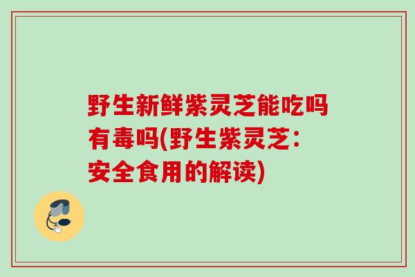 野生新鲜紫灵芝能吃吗有毒吗(野生紫灵芝：安全食用的解读)