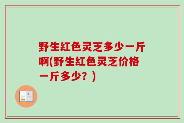 野生红色灵芝多少一斤啊(野生红色灵芝价格一斤多少?) 野生红色灵芝多少一斤啊(野生红色灵芝价格一斤多少?)