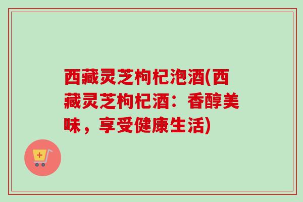 西藏灵芝枸杞泡酒(西藏灵芝枸杞酒：香醇美味，享受健康生活)