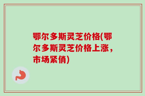 鄂尔多斯灵芝价格(鄂尔多斯灵芝价格上涨，市场紧俏)
